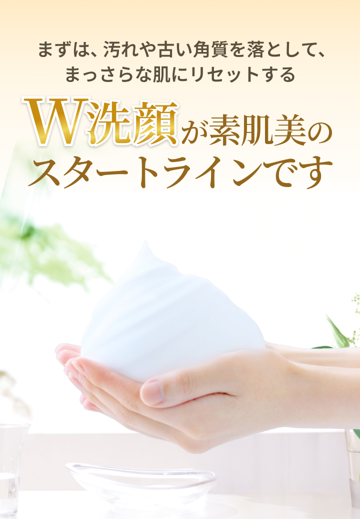 まずは、汚れや古い角質を落として、まっさらな肌にリセットする W洗顔が素肌美のスタートラインです