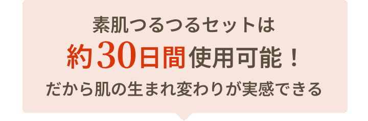 素肌つるつるセットは約30日間使用可能！ だから肌の生まれ変わりが実感できる
