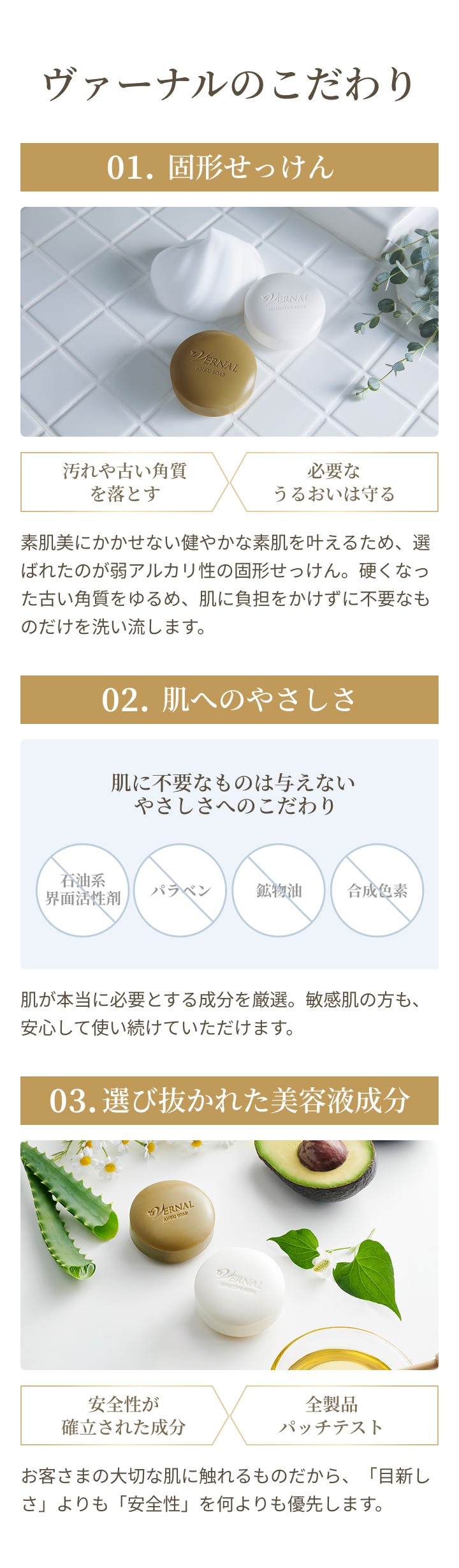 01 固形せっけん：素肌美にかかせない健やかな素肌を叶えるため、選ばれたのが弱アルカリ性の固形せっけん。硬くなった古い角質をゆるめ、肌に負担をかけずに不要なものだけを洗い流します。 02 肌へのやさしさ：肌に不要なものは与えないやさしさへのこだわり 肌が本当に必要とする成分を厳選。敏感肌の方も、安心して使い続けていただけます。 03 選び抜かれた美容液成分：お客さまの大切な肌に触れるものだから、「目新しさ」よりも「安全性」を何よりも優先します。