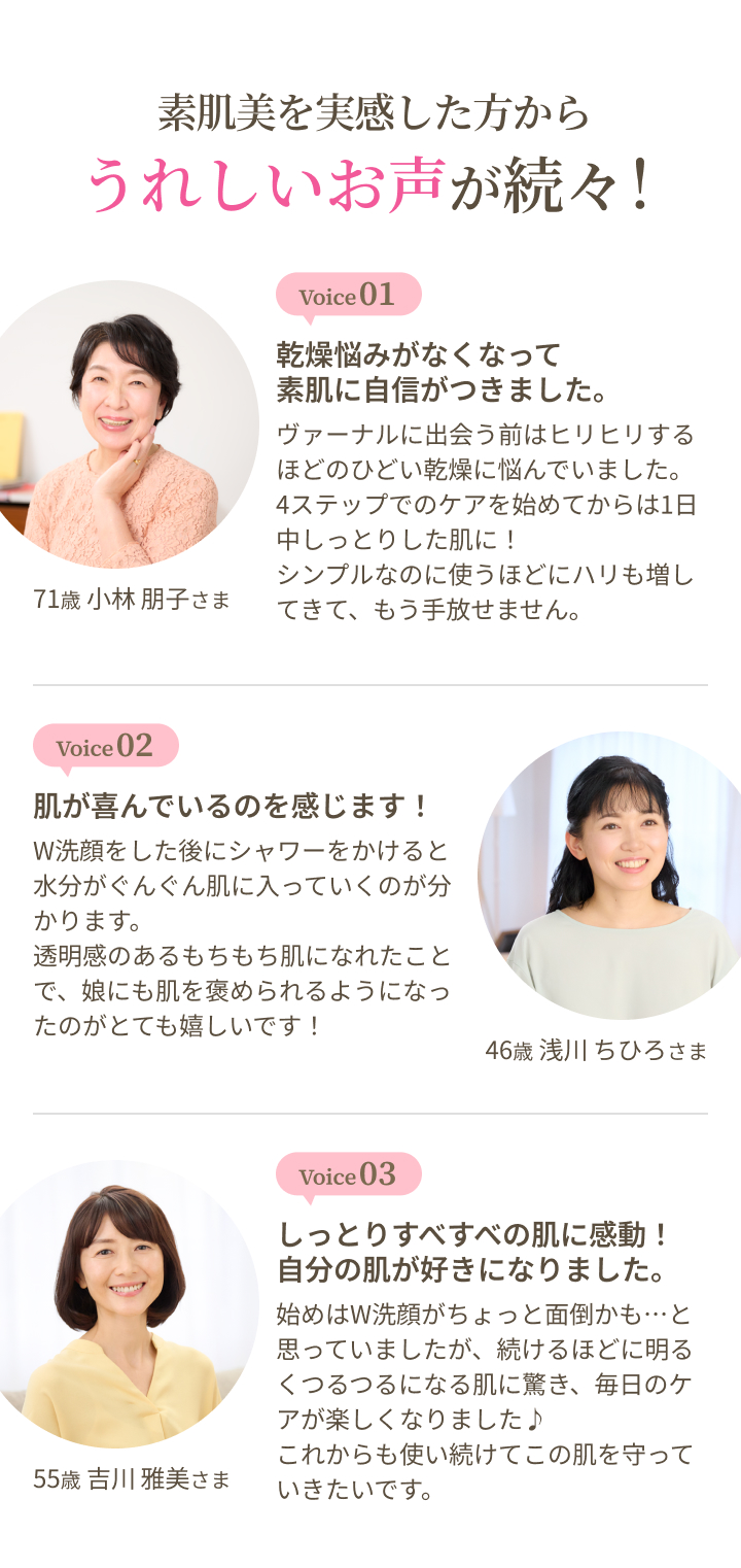 素肌美を実感した方からうれしいお声が続々！ voice 1：乾燥悩みがなくなって素肌に自信がつきました。 voice 2：肌が喜んでいるのを感じます！ voice 3：しっとりすべすべの肌に感動！自分の肌が好きになりました。