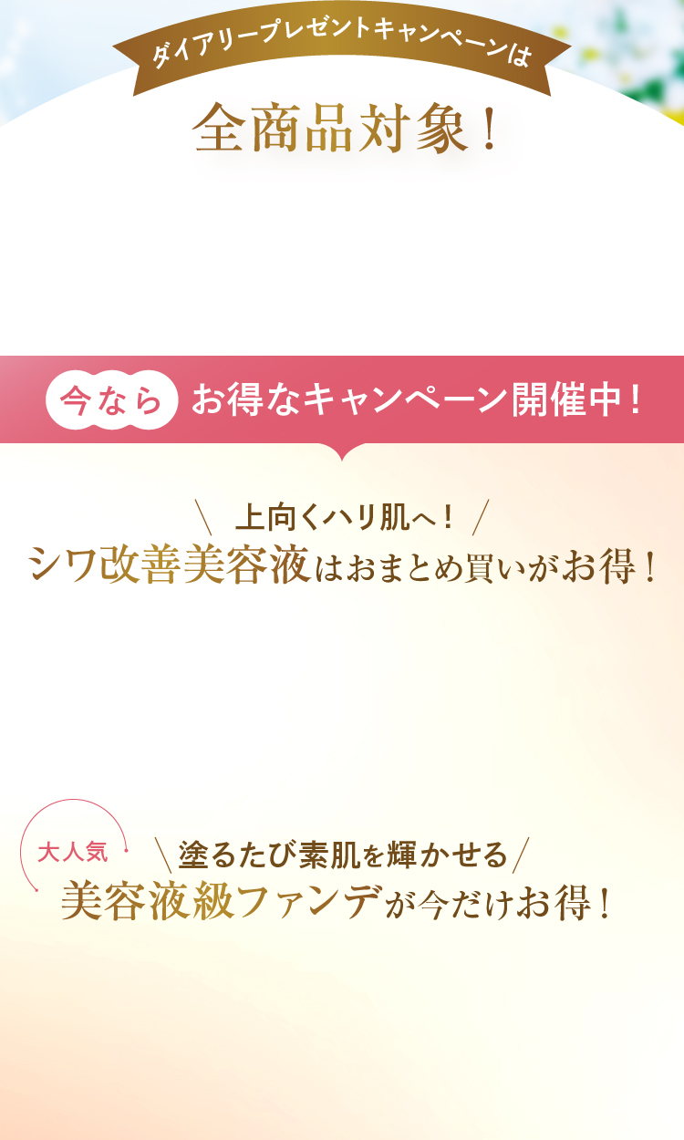 ダイアリープレゼントキャンペーンは全商品対象！ 今ならお得なキャンペーン開催中！ 上向くハリ肌へ！シワ改善美容液はおまとめ買いがお得！ 塗るたび素肌を輝かせる美容液級ファンデが今だけお得！