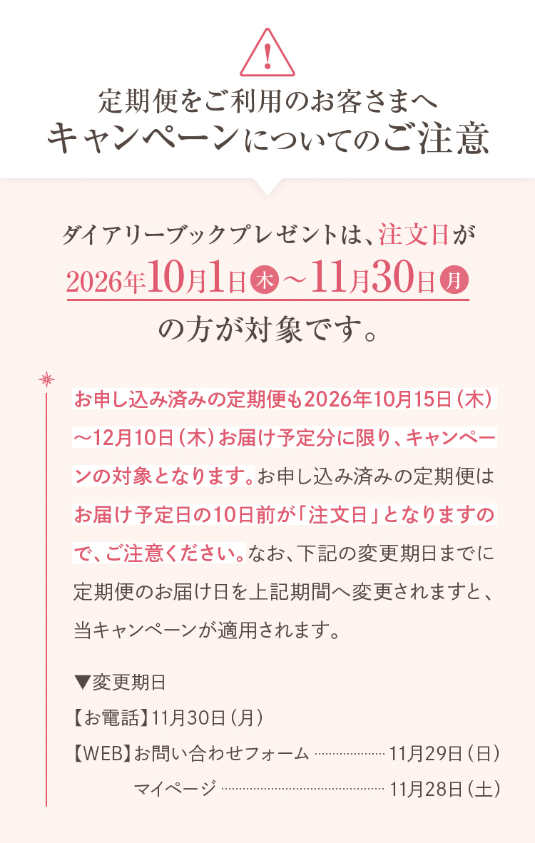 定期便をご利用のお客さまへ キャンペーンについてのご注意 ダイアリーブックプレゼントは、注文日が2026年10月1日(木)～11月30日(月)の方が対象です。