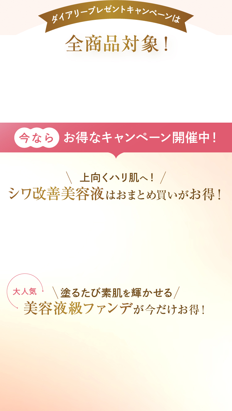 ダイアリープレゼントキャンペーンは全商品対象！ 今ならお得なキャンペーン開催中！ 上向くハリ肌へ！シワ改善美容液はおまとめ買いがお得！ 塗るたび素肌を輝かせる美容液級ファンデが今だけお得！