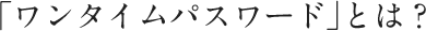 「ワンタイムパスワード」とは?