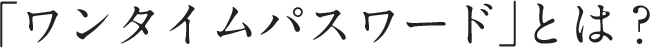 「ワンタイムパスワード」とは?