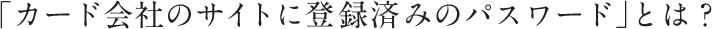 「カード会社のサイトに登録済みのパスワード」とは?