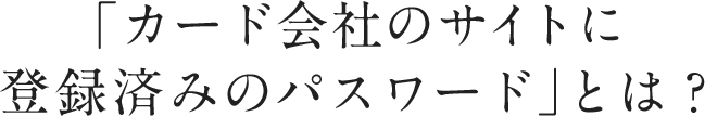 「カード会社のサイトに登録済みのパスワード」とは?