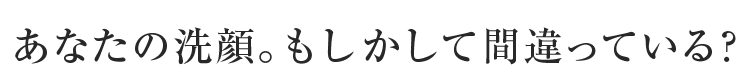 あなたの洗顔。もしかして間違っている？