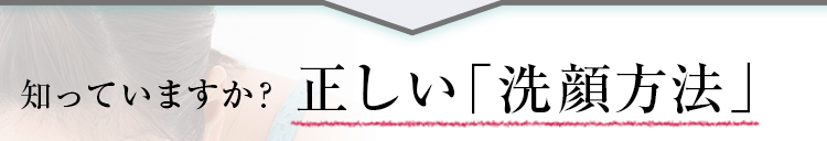 知っていますか？正しい「洗顔方法」