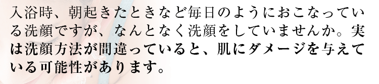 入浴時、朝起きたときなど毎日のように行っている洗顔ですが、なんとなく洗顔をしていませんか。
