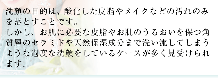 洗顔の目的は酸化した皮脂やメイクなどの汚れのみを落とすことです。