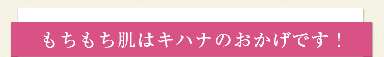 もちもち肌はキハナのおかげです！
