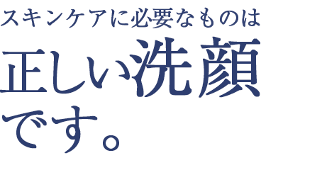 スキンケアに必要なものは正しい洗顔です。