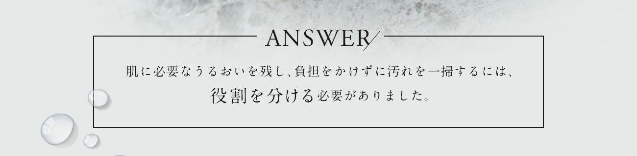 肌に必要なうるおいを残し、負担をかけずに汚れを一掃するには、役割を分ける必要がありました。