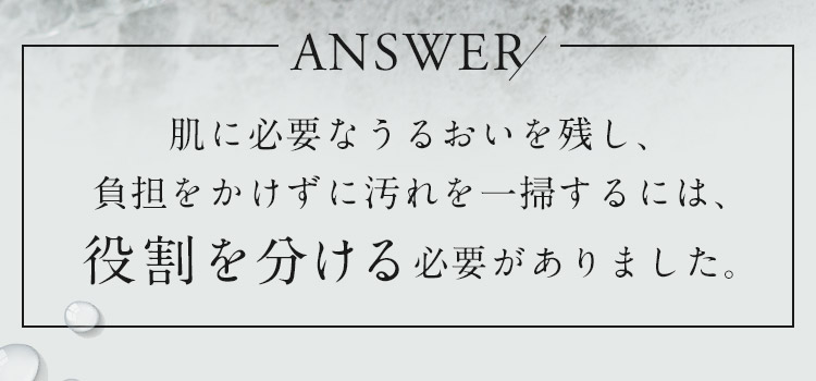 肌に必要なうるおいを残し、負担をかけずに汚れを一掃するには、役割を分ける必要がありました。