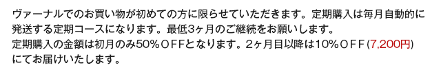 ヴァーナルでのお買い物が初めての方に限らせていただきます。定期購入は毎月自動的に定期購入の金額の50％ＯＦＦとなります。