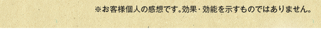 ※お客様個人の感想です。効果・効能を示すものではありません。