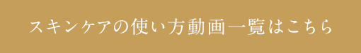 スキンケアの使い方動画一覧はこちら